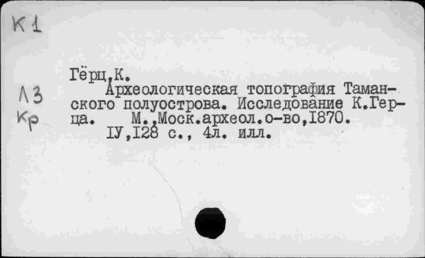 ﻿Герц.К.
Археологическая топография Таманского полуострова. Исследование К.Гер-ца. М..Моск.археол.о-во,1870.
ТУ,128 с., 4л. илл.